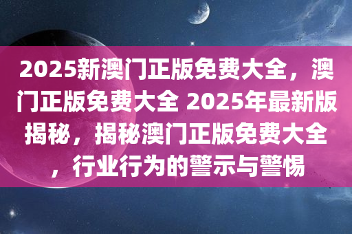 2025新澳门正版免费大全，澳门正版免费大全 2025年最新版揭秘，揭秘澳门正版免费大全，行业行为的警示与警惕