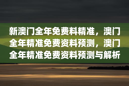 新澳门全年免费料精准，澳门全年精准免费资料预测，澳门全年精准免费资料预测与解析