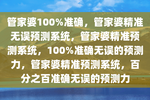 管家婆100%准确，管家婆精准无误预测系统，管家婆精准预测系统，100%准确无误的预测力，管家婆精准预测系统，百分之百准确无误的预测力