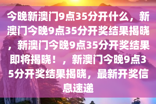 今晚新澳门9点35分开什么，新澳门今晚9点35分开奖结果揭晓，新澳门今晚9点35分开奖结果即将揭晓！，新澳门今晚9点35分开奖结果揭晓，最新开奖信息速递