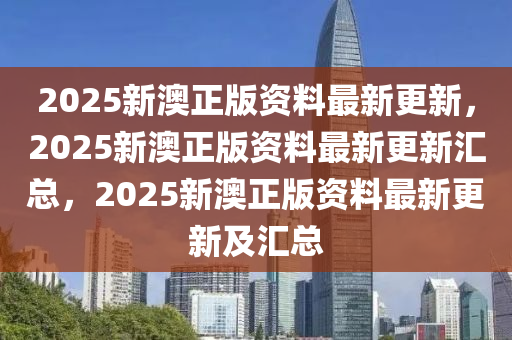 2025新澳正版资料最新更新，2025新澳正版资料最新更新汇总，2025新澳正版资料最新更新及汇总