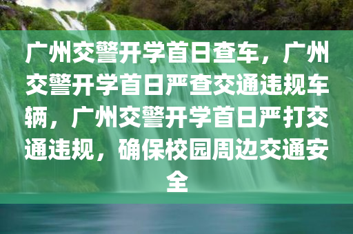 广州交警开学首日查车，广州交警开学首日严查交通违规车辆，广州交警开学首日严打交通违规，确保校园周边交通安全