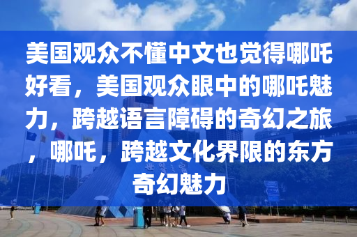 美国观众不懂中文也觉得哪吒好看，美国观众眼中的哪吒魅力，跨越语言障碍的奇幻之旅，哪吒，跨越文化界限的东方奇幻魅力