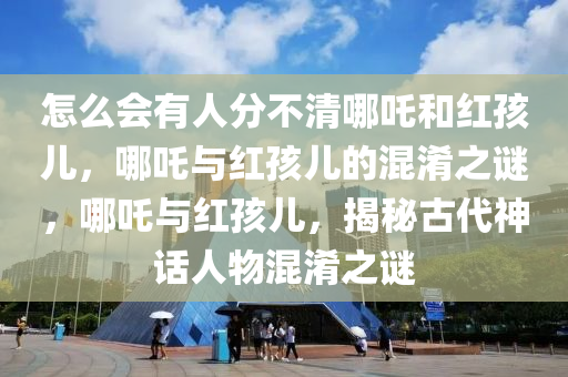 怎么会有人分不清哪吒和红孩儿，哪吒与红孩儿的混淆之谜，哪吒与红孩儿，揭秘古代神话人物混淆之谜