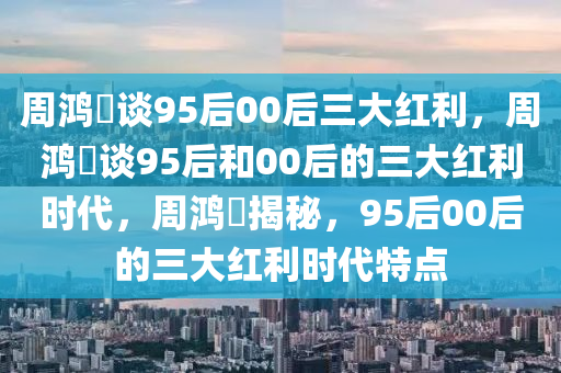 周鸿祎谈95后00后三大红利，周鸿祎谈95后和00后的三大红利时代，周鸿祎揭秘，95后00后的三大红利时代特点