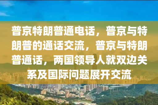 普京特朗普通电话，普京与特朗普的通话交流，普京与特朗普通话，两国领导人就双边关系及国际问题展开交流