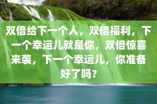 双倍给下一个人，双倍福利，下一个幸运儿就是你，双倍惊喜来袭，下一个幸运儿，你准备好了吗？