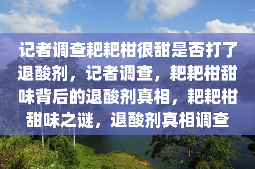 记者调查耙耙柑很甜是否打了退酸剂，记者调查，耙耙柑甜味背后的退酸剂真相，耙耙柑甜味之谜，退酸剂真相调查