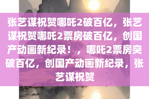 张艺谋祝贺哪吒2破百亿，张艺谋祝贺哪吒2票房破百亿，创国产动画新纪录！，哪吒2票房突破百亿，创国产动画新纪录，张艺谋祝贺