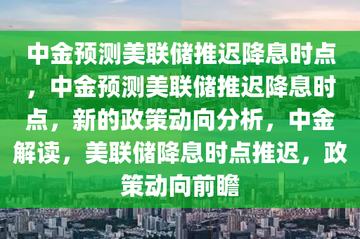 中金预测美联储推迟降息时点，中金预测美联储推迟降息时点，新的政策动向分析，中金解读，美联储降息时点推迟，政策动向前瞻