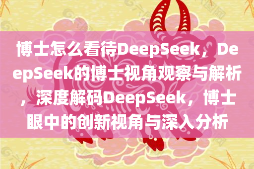 博士怎么看待DeepSeek，DeepSeek的博士视角观察与解析，深度解码DeepSeek，博士眼中的创新视角与深入分析