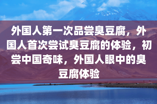 外国人第一次品尝臭豆腐，外国人首次尝试臭豆腐的体验，初尝中国奇味，外国人眼中的臭豆腐体验