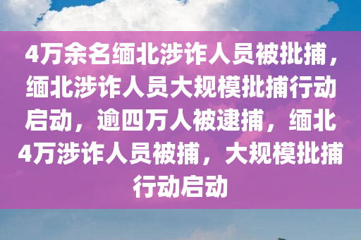 4万余名缅北涉诈人员被批捕，缅北涉诈人员大规模批捕行动启动，逾四万人被逮捕，缅北4万涉诈人员被捕，大规模批捕行动启动