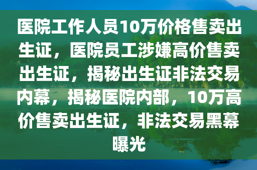 医院工作人员10万价格售卖出生证，医院员工涉嫌高价售卖出生证，揭秘出生证非法交易内幕，揭秘医院内部，10万高价售卖出生证，非法交易黑幕曝光