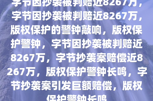 字节因抄袭被判赔近8267万，字节因抄袭被判赔近8267万，版权保护的警钟敲响，版权保护警钟，字节因抄袭被判赔近8267万，字节抄袭案赔偿近8267万，版权保护警钟长鸣，字节抄袭案引发巨额赔偿，版权保护警钟长鸣