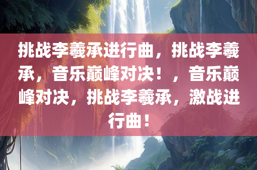 挑战李羲承进行曲，挑战李羲承，音乐巅峰对决！，音乐巅峰对决，挑战李羲承，激战进行曲！