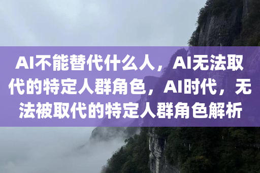 AI不能替代什么人，AI无法取代的特定人群角色，AI时代，无法被取代的特定人群角色解析