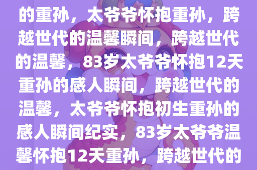 83岁太爷爷小心抱刚出生12天的重孙，太爷爷怀抱重孙，跨越世代的温馨瞬间，跨越世代的温馨，83岁太爷爷怀抱12天重孙的感人瞬间，跨越世代的温馨，太爷爷怀抱初生重孙的感人瞬间纪实，83岁太爷爷温馨怀抱12天重孙，跨越世代的感人瞬间