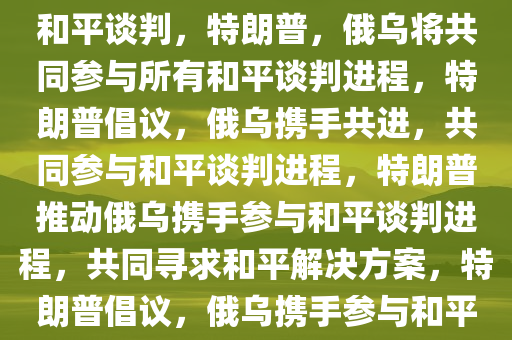 特朗普，俄乌将一同参与所有和平谈判，特朗普，俄乌将共同参与所有和平谈判进程，特朗普倡议，俄乌携手共进，共同参与和平谈判进程，特朗普推动俄乌携手参与和平谈判进程，共同寻求和平解决方案，特朗普倡议，俄乌携手参与和平谈判进程，共谋和平解决方案