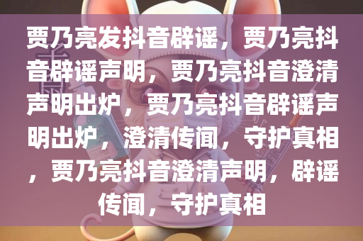 贾乃亮发抖音辟谣，贾乃亮抖音辟谣声明，贾乃亮抖音澄清声明出炉，贾乃亮抖音辟谣声明出炉，澄清传闻，守护真相，贾乃亮抖音澄清声明，辟谣传闻，守护真相