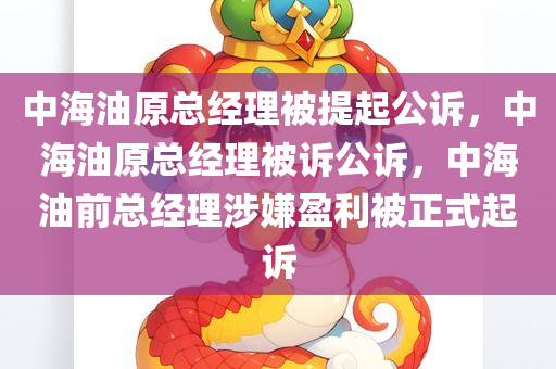 中海油原总经理被提起公诉，中海油原总经理被诉公诉，中海油前总经理涉嫌盈利被正式起诉