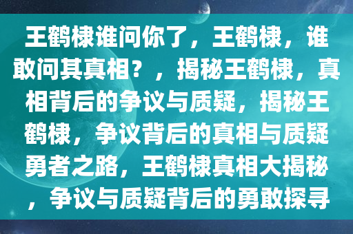 王鹤棣谁问你了，王鹤棣，谁敢问其真相？，揭秘王鹤棣，真相背后的争议与质疑，揭秘王鹤棣，争议背后的真相与质疑勇者之路，王鹤棣真相大揭秘，争议与质疑背后的勇敢探寻