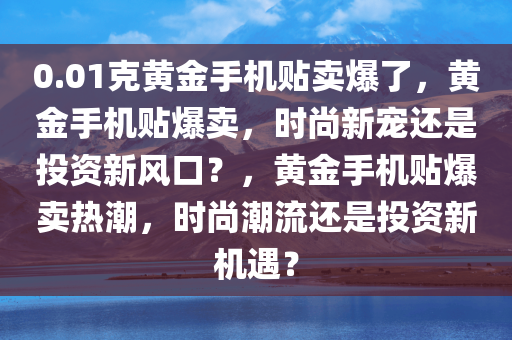 0.01克黄金手机贴卖爆了，黄金手机贴爆卖，时尚新宠还是投资新风口？，黄金手机贴爆卖热潮，时尚潮流还是投资新机遇？