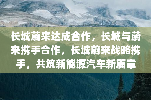 长城蔚来达成合作，长城与蔚来携手合作，长城蔚来战略携手，共筑新能源汽车新篇章