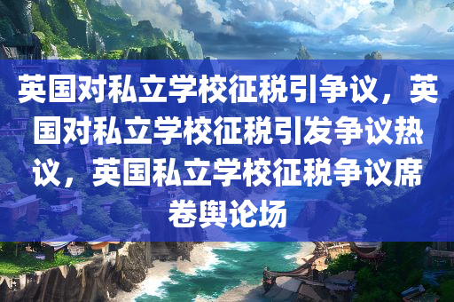 英国对私立学校征税引争议，英国对私立学校征税引发争议热议，英国私立学校征税争议席卷舆论场