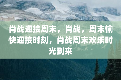 肖战迎接周末，肖战，周末愉快迎接时刻，肖战周末欢乐时光到来