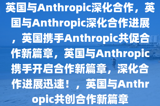 英国与Anthropic深化合作，英国与Anthropic深化合作进展，英国携手Anthropic共促合作新篇章，英国与Anthropic携手开启合作新篇章，深化合作进展迅速！，英国与Anthropic共创合作新篇章