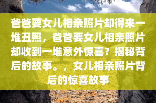 爸爸要女儿相亲照片却得来一堆丑照，爸爸要女儿相亲照片却收到一堆意外惊喜？揭秘背后的故事。，女儿相亲照片背后的惊喜故事