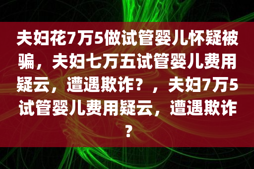 夫妇花7万5做试管婴儿怀疑被骗，夫妇七万五试管婴儿费用疑云，遭遇欺诈？，夫妇7万5试管婴儿费用疑云，遭遇欺诈？