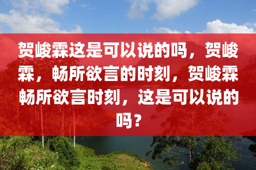 贺峻霖这是可以说的吗，贺峻霖，畅所欲言的时刻，贺峻霖畅所欲言时刻，这是可以说的吗？