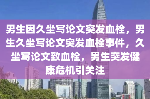 男生因久坐写论文突发血栓，男生久坐写论文突发血栓事件，久坐写论文致血栓，男生突发健康危机引关注