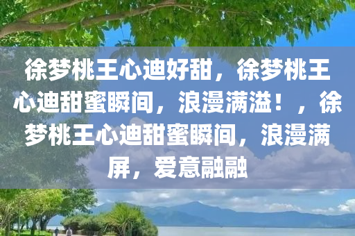 徐梦桃王心迪好甜，徐梦桃王心迪甜蜜瞬间，浪漫满溢！，徐梦桃王心迪甜蜜瞬间，浪漫满屏，爱意融融