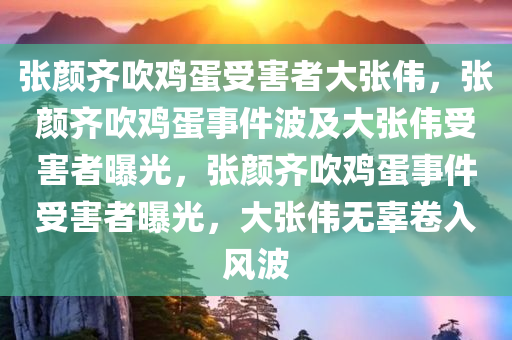 张颜齐吹鸡蛋受害者大张伟，张颜齐吹鸡蛋事件波及大张伟受害者曝光，张颜齐吹鸡蛋事件受害者曝光，大张伟无辜卷入风波