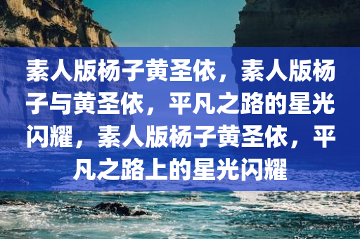 素人版杨子黄圣依，素人版杨子与黄圣依，平凡之路的星光闪耀，素人版杨子黄圣依，平凡之路上的星光闪耀