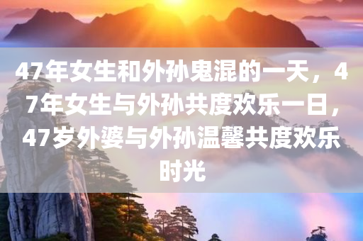 47年女生和外孙鬼混的一天，47年女生与外孙共度欢乐一日，47岁外婆与外孙温馨共度欢乐时光