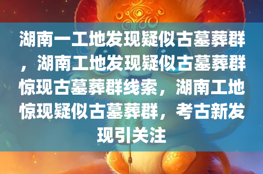 湖南一工地发现疑似古墓葬群，湖南工地发现疑似古墓葬群惊现古墓葬群线索，湖南工地惊现疑似古墓葬群，考古新发现引关注