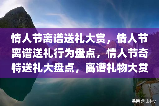 情人节离谱送礼大赏，情人节离谱送礼行为盘点，情人节奇特送礼大盘点，离谱礼物大赏