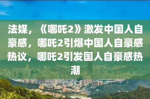 法媒，《哪吒2》激发中国人自豪感，哪吒2引爆中国人自豪感热议，哪吒2引发国人自豪感热潮