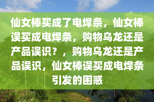 仙女棒买成了电焊条，仙女棒误买成电焊条，购物乌龙还是产品误识？，购物乌龙还是产品误识，仙女棒误买成电焊条引发的困惑