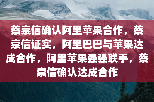 蔡崇信确认阿里苹果合作，蔡崇信证实，阿里巴巴与苹果达成合作，阿里苹果强强联手，蔡崇信确认达成合作