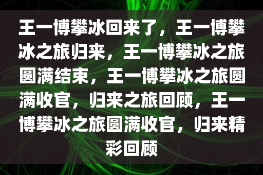 王一博攀冰回来了，王一博攀冰之旅归来，王一博攀冰之旅圆满结束，王一博攀冰之旅圆满收官，归来之旅回顾，王一博攀冰之旅圆满收官，归来精彩回顾