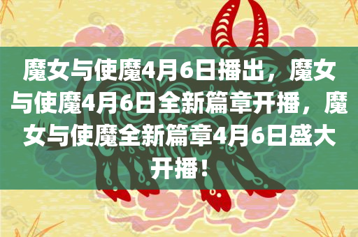 魔女与使魔4月6日播出，魔女与使魔4月6日全新篇章开播，魔女与使魔全新篇章4月6日盛大开播！