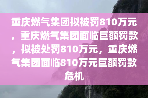 重庆燃气集团拟被罚810万元，重庆燃气集团面临巨额罚款，拟被处罚810万元，重庆燃气集团面临810万元巨额罚款危机