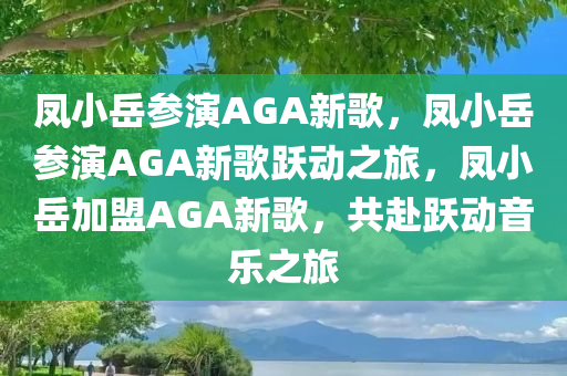 凤小岳参演AGA新歌，凤小岳参演AGA新歌跃动之旅，凤小岳加盟AGA新歌，共赴跃动音乐之旅