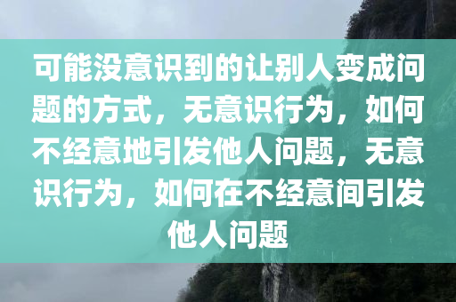 可能没意识到的让别人变成问题的方式，无意识行为，如何不经意地引发他人问题，无意识行为，如何在不经意间引发他人问题