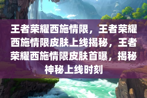 王者荣耀西施情限，王者荣耀西施情限皮肤上线揭秘，王者荣耀西施情限皮肤首曝，揭秘神秘上线时刻